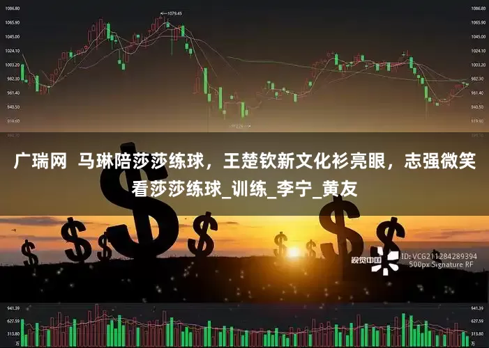广瑞网  马琳陪莎莎练球，王楚钦新文化衫亮眼，志强微笑看莎莎练球_训练_李宁_黄友