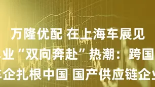 万隆优配 在上海车展见证全球汽车业“双向奔赴”热潮：跨国车企扎根中国 国产供应链企业迈入国际舞台