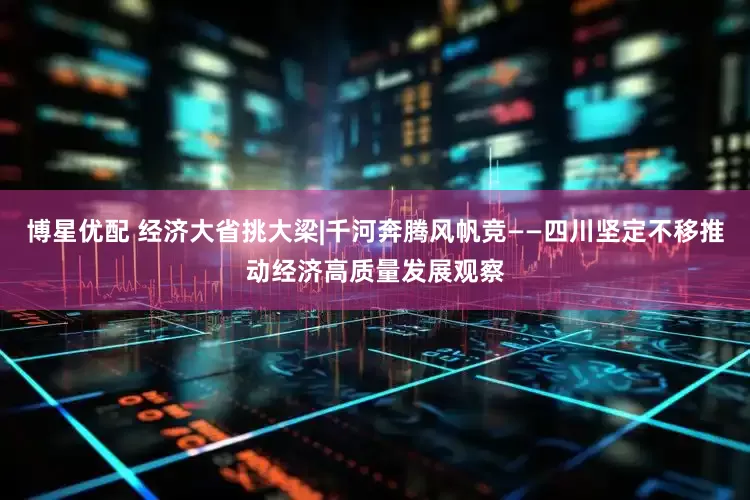 博星优配 经济大省挑大梁|千河奔腾风帆竞——四川坚定不移推动经济高质量发展观察