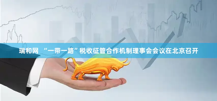 瑞和网  “一带一路”税收征管合作机制理事会会议在北京召开