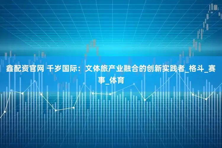 鑫配资官网 千岁国际：文体旅产业融合的创新实践者_格斗_赛事_体育