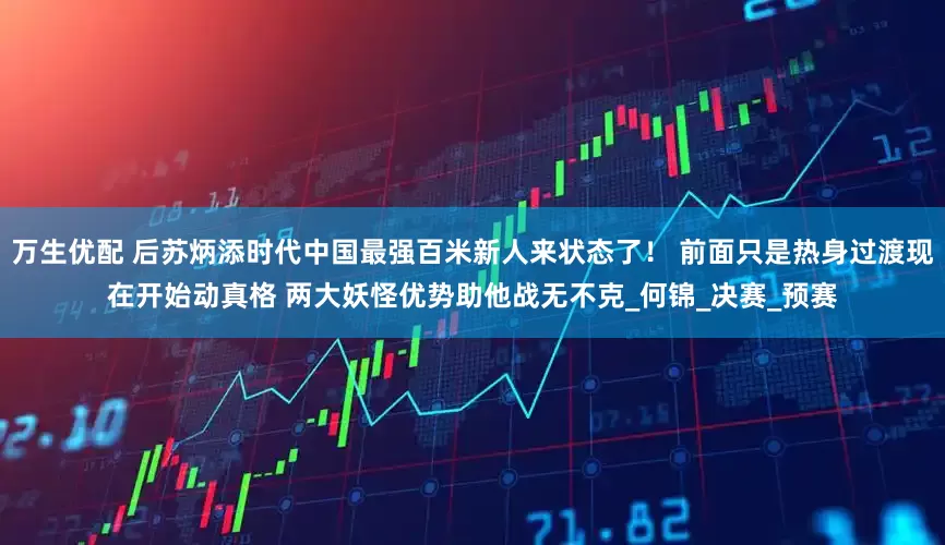 万生优配 后苏炳添时代中国最强百米新人来状态了！ 前面只是热身过渡现在开始动真格 两大妖怪优势助他战无不克_何锦_决赛_预赛