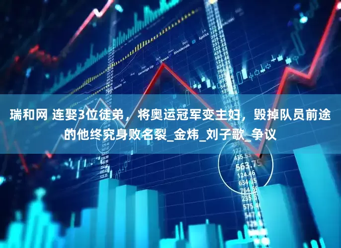 瑞和网 连娶3位徒弟，将奥运冠军变主妇，毁掉队员前途的他终究身败名裂_金炜_刘子歌_争议