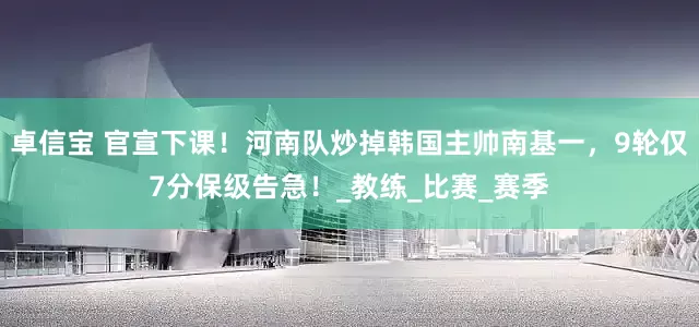 卓信宝 官宣下课！河南队炒掉韩国主帅南基一，9轮仅7分保级告急！_教练_比赛_赛季