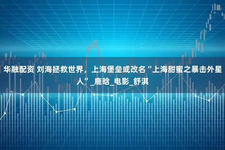 华融配资 刘海拯救世界，上海堡垒或改名“上海甜蜜之暴击外星人”_鹿晗_电影_舒淇