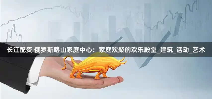 长江配资 俄罗斯喀山家庭中心：家庭欢聚的欢乐殿堂_建筑_活动_艺术