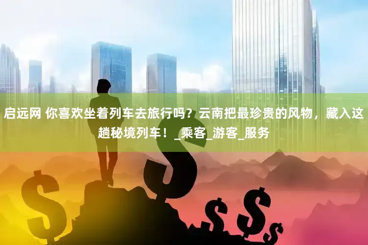 启远网 你喜欢坐着列车去旅行吗？云南把最珍贵的风物，藏入这趟秘境列车！_乘客_游客_服务
