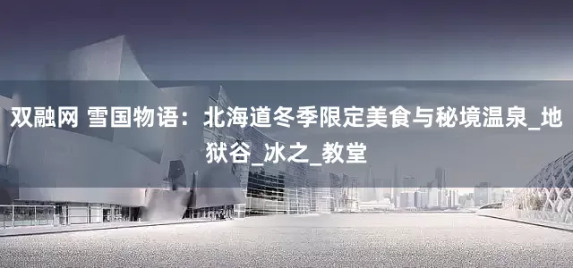 双融网 雪国物语：北海道冬季限定美食与秘境温泉_地狱谷_冰之_教堂