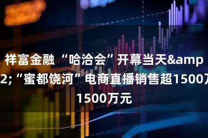 祥富金融 “哈洽会”开幕当天&#32;“蜜都饶河”电商直播销售超1500万元