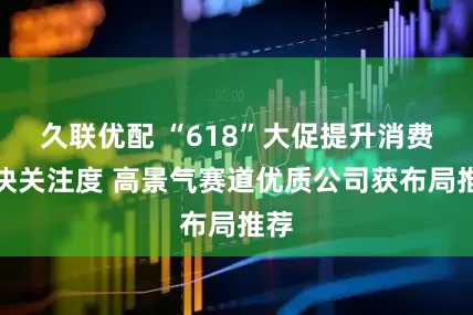 久联优配 “618”大促提升消费板块关注度 高景气赛道优质公司获布局推荐