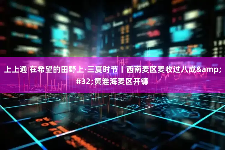 上上通 在希望的田野上·三夏时节丨西南麦区麦收过八成&#32;黄淮海麦区开镰