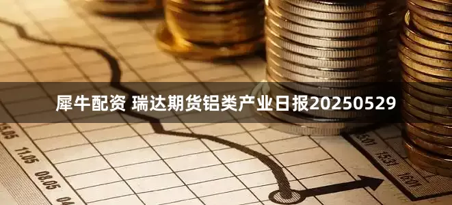犀牛配资 瑞达期货铝类产业日报20250529