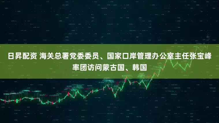 日昇配资 海关总署党委委员、国家口岸管理办公室主任张宝峰率团访问蒙古国、韩国