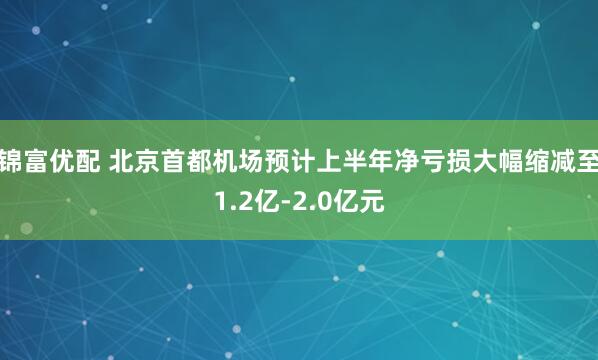 锦富优配 北京首都机场预计上半年净亏损大幅缩减至1.2亿-2.0亿元