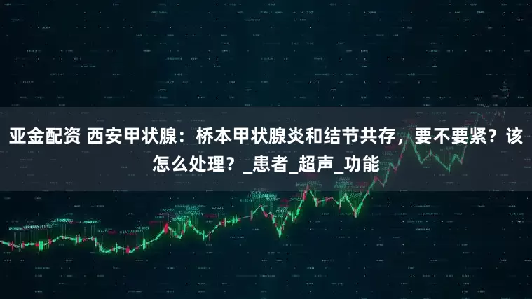 亚金配资 西安甲状腺：桥本甲状腺炎和结节共存，要不要紧？该怎么处理？_患者_超声_功能