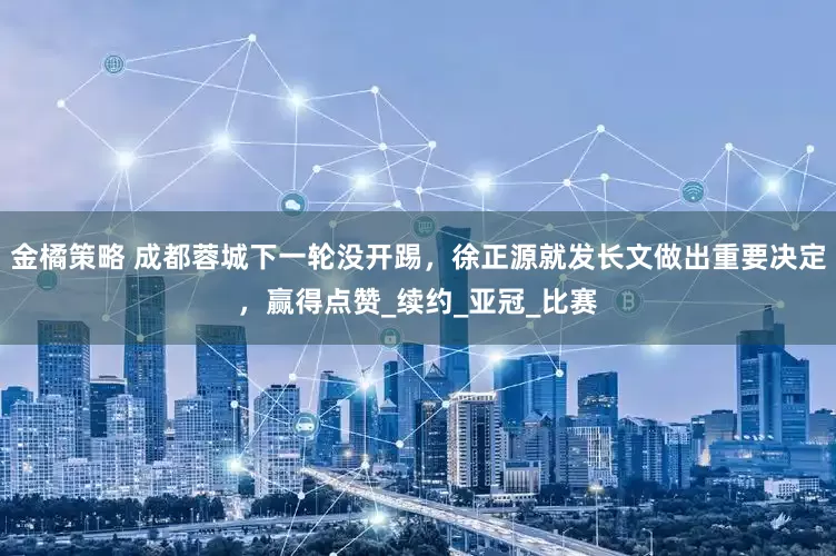 金橘策略 成都蓉城下一轮没开踢，徐正源就发长文做出重要决定，赢得点赞_续约_亚冠_比赛