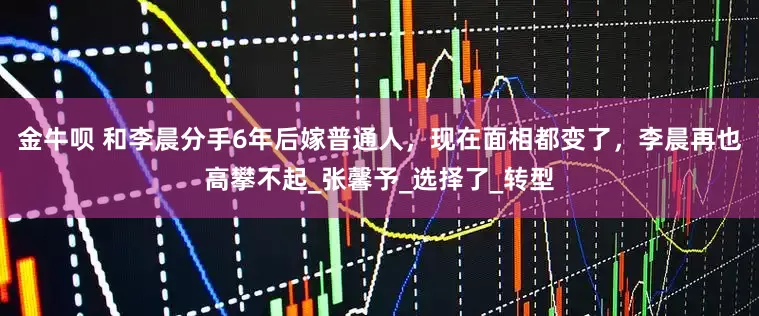 金牛呗 和李晨分手6年后嫁普通人，现在面相都变了，李晨再也高攀不起_张馨予_选择了_转型