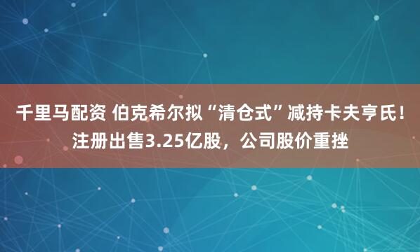 千里马配资 伯克希尔拟“清仓式”减持卡夫亨氏！注册出售3.25亿股，公司股价重挫