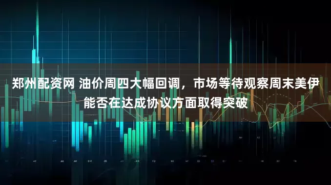 郑州配资网 油价周四大幅回调，市场等待观察周末美伊能否在达成协议方面取得突破